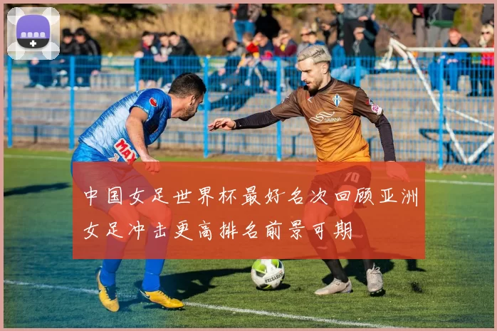 中国女足世界杯最好名次回顾亚洲女足冲击更高排名前景可期