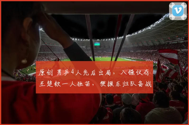 原创 男乒4人先后出局，八强仅存王楚钦一人独苗，樊振东归队备战世乒赛迫在眉睫