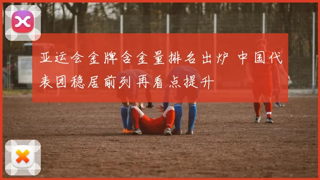 亚运会金牌含金量排名出炉 中国代表团稳居前列再看点提升