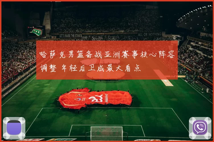 哈萨克男篮备战亚洲赛事核心阵容调整 年轻后卫成最大看点