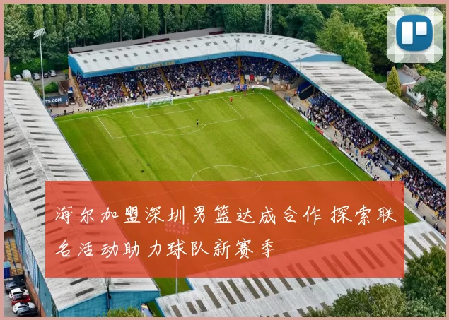 海尔加盟深圳男篮达成合作 探索联名活动助力球队新赛季