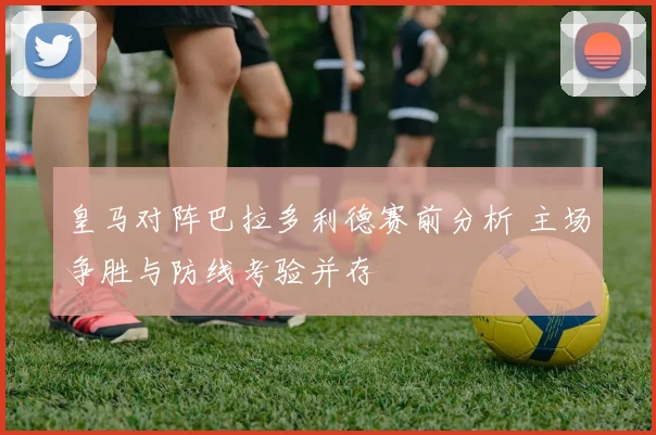 皇马对阵巴拉多利德赛前分析 主场争胜与防线考验并存