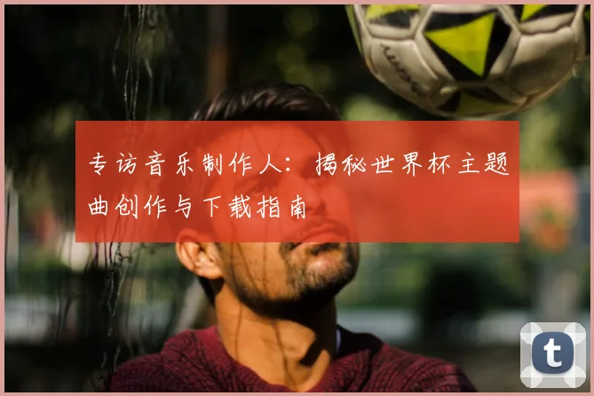 专访音乐制作人：揭秘世界杯主题曲创作与下载指南