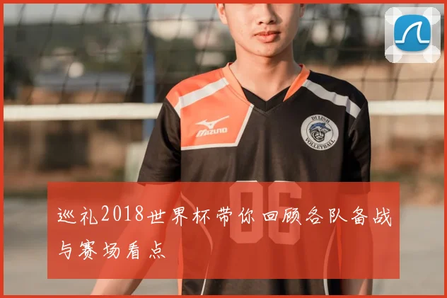 巡礼2018世界杯带你回顾各队备战与赛场看点