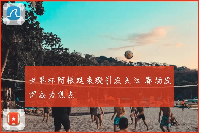 世界杯阿根廷表现引发关注 赛场发挥成为焦点