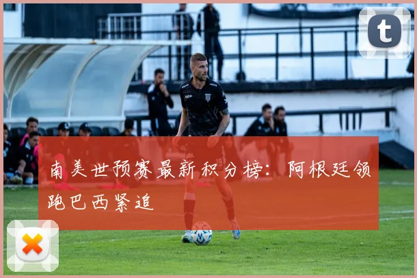 南美世预赛最新积分榜：阿根廷领跑巴西紧追