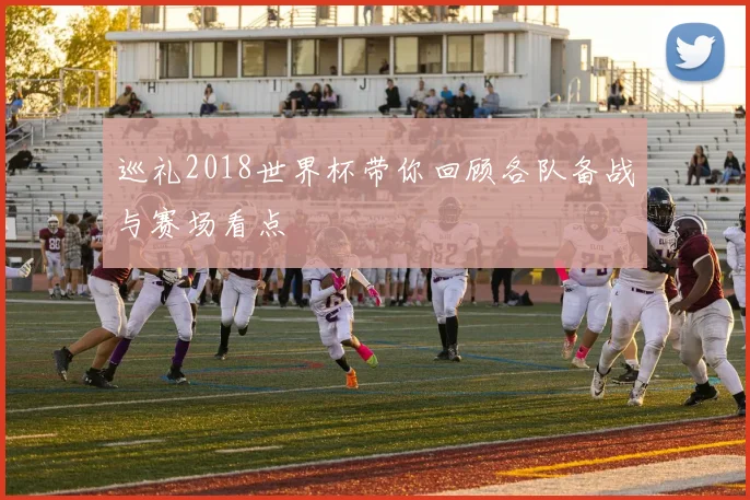 巡礼2018世界杯带你回顾各队备战与赛场看点